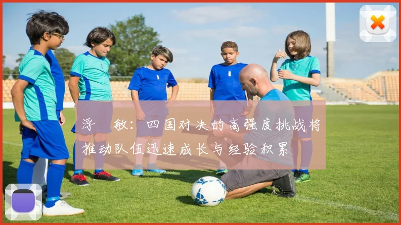 浮嶋敏：四国对决的高强度挑战将推动队伍迅速成长与经验积累