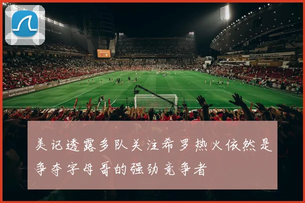 美记透露多队关注希罗热火依然是争夺字母哥的强劲竞争者