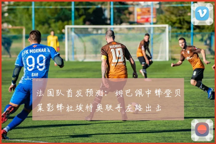 法国队首发预测：姆巴佩中锋登贝莱影锋杜埃特奥联手左路出击