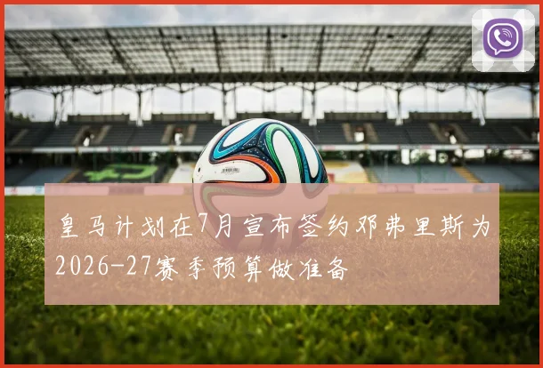 皇马计划在7月宣布签约邓弗里斯为2026-27赛季预算做准备