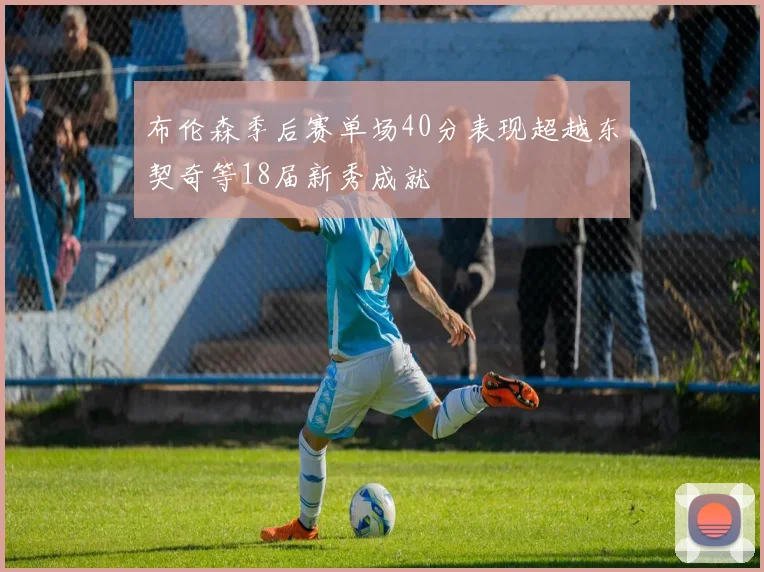 布伦森季后赛单场40分表现超越东契奇等18届新秀成就