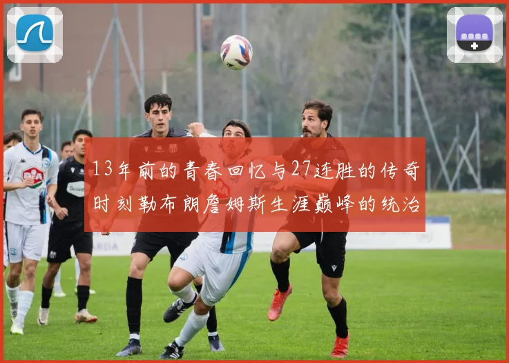 13年前的青春回忆与27连胜的传奇时刻勒布朗詹姆斯生涯巅峰的统治力解析