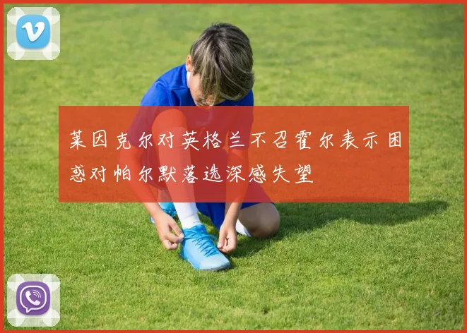 莱因克尔对英格兰不召霍尔表示困惑对帕尔默落选深感失望