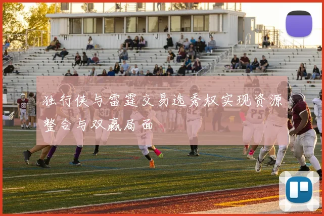 独行侠与雷霆交易选秀权实现资源整合与双赢局面