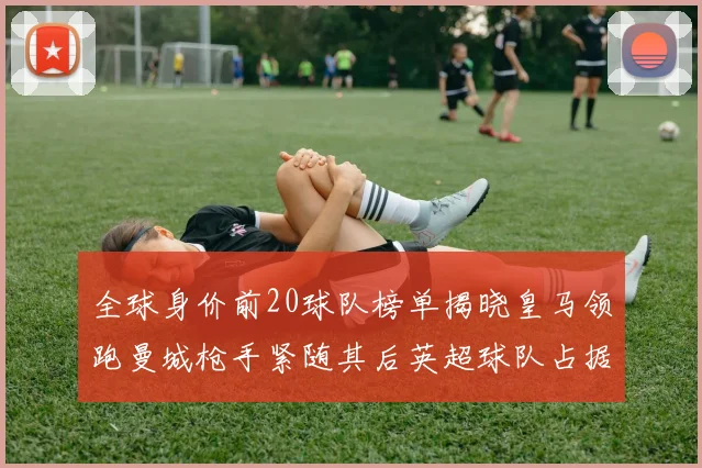 全球身价前20球队榜单揭晓皇马领跑曼城枪手紧随其后英超球队占据多数