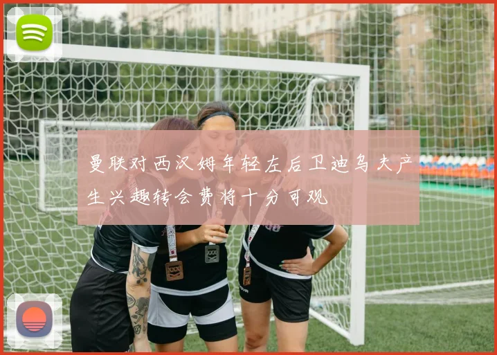 曼联对西汉姆年轻左后卫迪乌夫产生兴趣转会费将十分可观