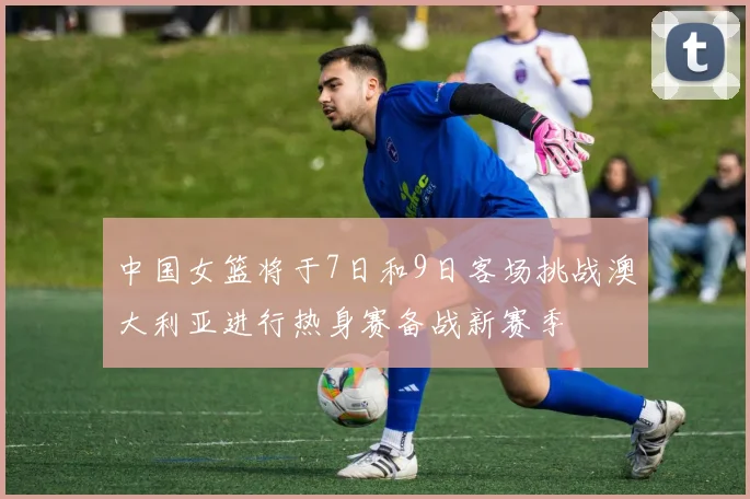 中国女篮将于7日和9日客场挑战澳大利亚进行热身赛备战新赛季