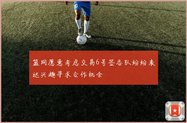 篮网愿意考虑交易6号签各队纷纷表达兴趣寻求合作机会