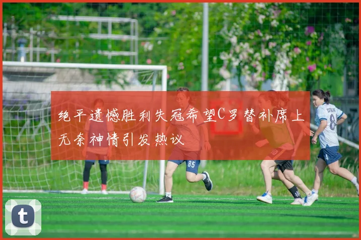 绝平遗憾胜利失冠希望C罗替补席上无奈神情引发热议