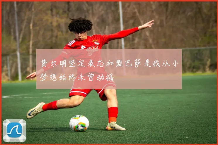 费尔明坚定表态加盟巴萨是我从小梦想始终未曾动摇