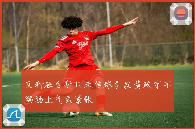 瓦科独自射门未传球引发黄政宇不满场上气氛紧张