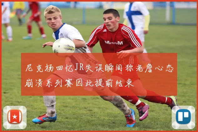 尼克杨回忆JR失误瞬间称老詹心态崩溃系列赛因此提前结束