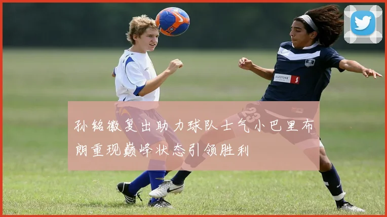 孙铭徽复出助力球队士气小巴里布朗重现巅峰状态引领胜利