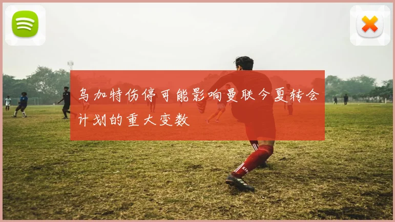 乌加特伤停可能影响曼联今夏转会计划的重大变数