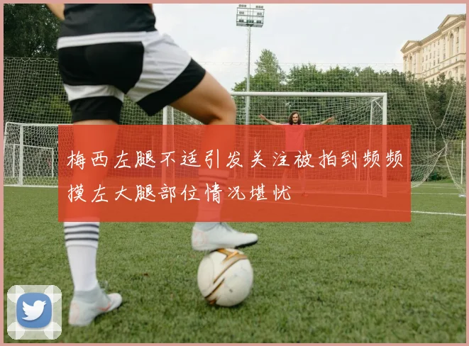 梅西左腿不适引发关注被拍到频频摸左大腿部位情况堪忧