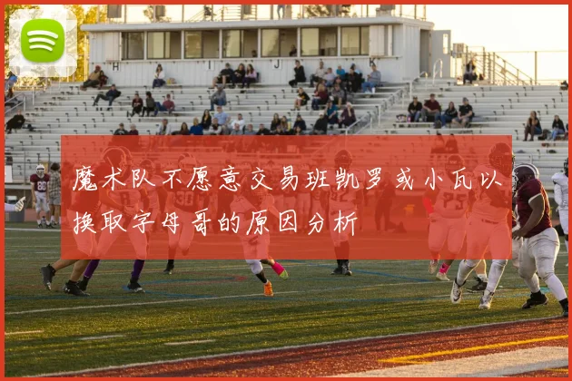魔术队不愿意交易班凯罗或小瓦以换取字母哥的原因分析