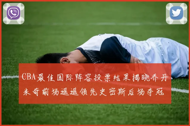 CBA最佳国际阵容投票结果揭晓乔丹米奇前场遥遥领先史密斯后场夺冠