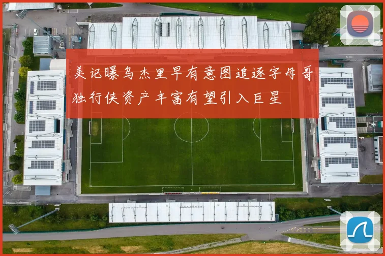 美记曝乌杰里早有意图追逐字母哥独行侠资产丰富有望引入巨星
