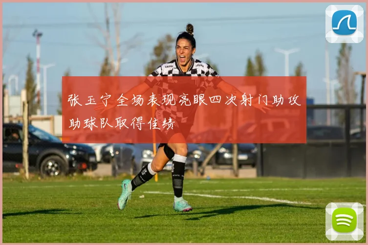 张玉宁全场表现亮眼四次射门助攻助球队取得佳绩